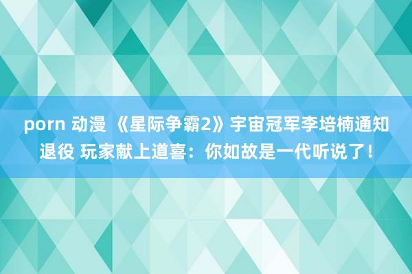 porn 动漫 《星际争霸2》宇宙冠军李培楠通知退役 玩家献上道喜：你如故是一代听说了！