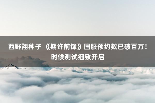 西野翔种子 《期许前锋》国服预约数已破百万！时候测试细致开启
