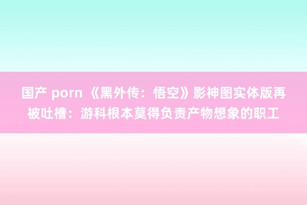 国产 porn 《黑外传：悟空》影神图实体版再被吐槽：游科根本莫得负责产物想象的职工