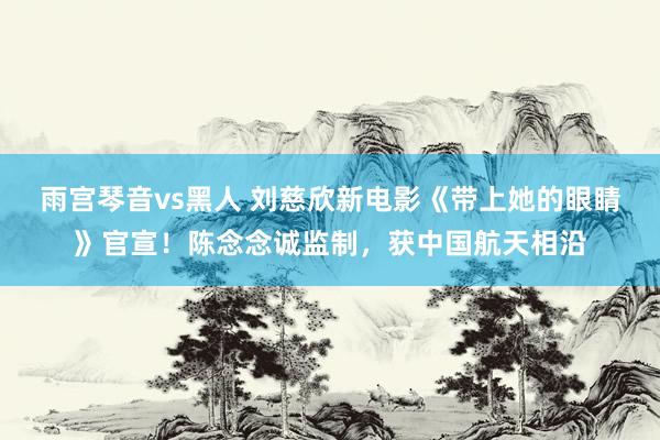 雨宫琴音vs黑人 刘慈欣新电影《带上她的眼睛》官宣！陈念念诚监制，获中国航天相沿