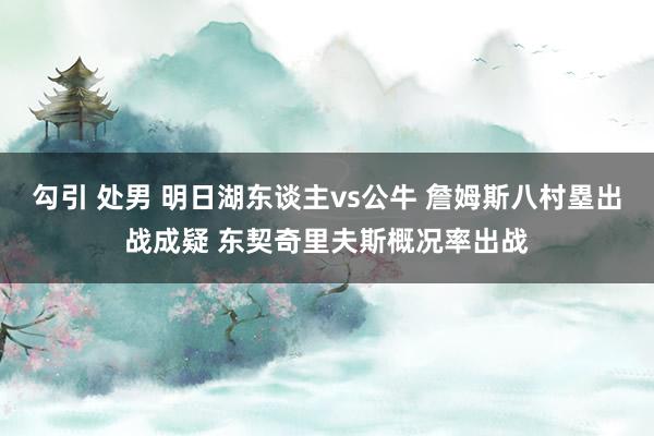 勾引 处男 明日湖东谈主vs公牛 詹姆斯八村塁出战成疑 东契奇里夫斯概况率出战