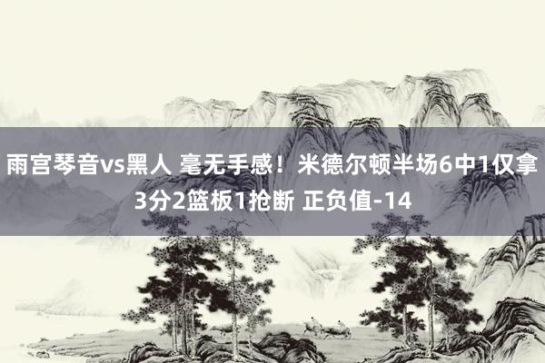 雨宫琴音vs黑人 毫无手感！米德尔顿半场6中1仅拿3分2篮板1抢断 正负值-14