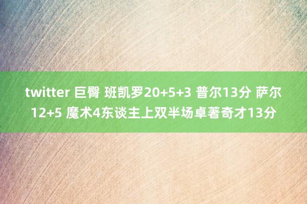 twitter 巨臀 班凯罗20+5+3 普尔13分 萨尔12+5 魔术4东谈主上双半场卓著奇才13分