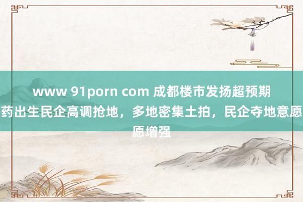 www 91porn com 成都楼市发扬超预期？中药出生民企高调抢地，多地密集土拍，民企夺地意愿增强