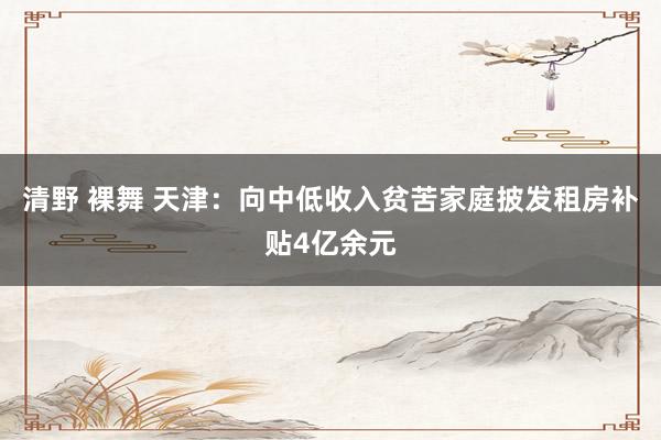 清野 裸舞 天津：向中低收入贫苦家庭披发租房补贴4亿余元