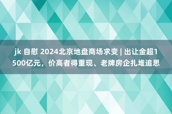 jk 自慰 2024北京地盘商场求变 | 出让金超1500亿元，价高者得重现、老牌房企扎堆追思