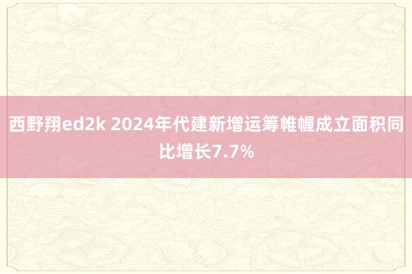 西野翔ed2k 2024年代建新增运筹帷幄成立面积同比增长7.7%
