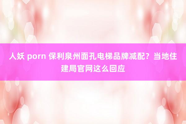 人妖 porn 保利泉州面孔电梯品牌减配？当地住建局官网这么回应