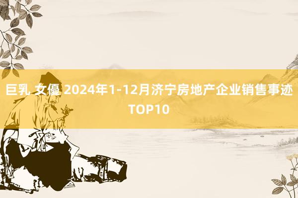 巨乳 女優 2024年1-12月济宁房地产企业销售事迹TOP10