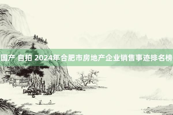 国产 自拍 2024年合肥市房地产企业销售事迹排名榜