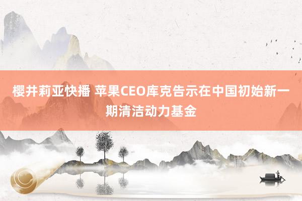 樱井莉亚快播 苹果CEO库克告示在中国初始新一期清洁动力基金