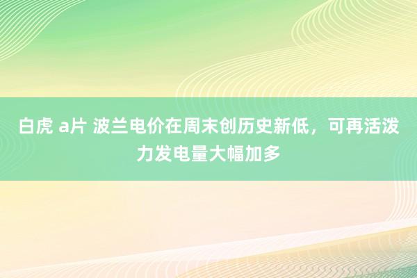 白虎 a片 波兰电价在周末创历史新低，可再活泼力发电量大幅加多