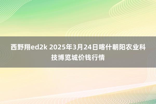 西野翔ed2k 2025年3月24日喀什朝阳农业科技博览城价钱行情