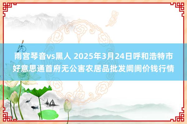 雨宫琴音vs黑人 2025年3月24日呼和浩特市好意思通首府无公害农居品批发阛阓价钱行情