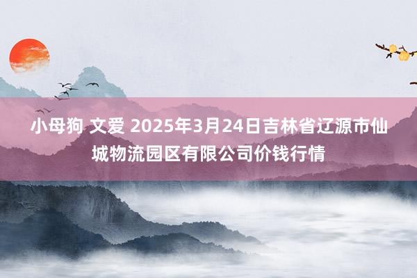小母狗 文爱 2025年3月24日吉林省辽源市仙城物流园区有限公司价钱行情