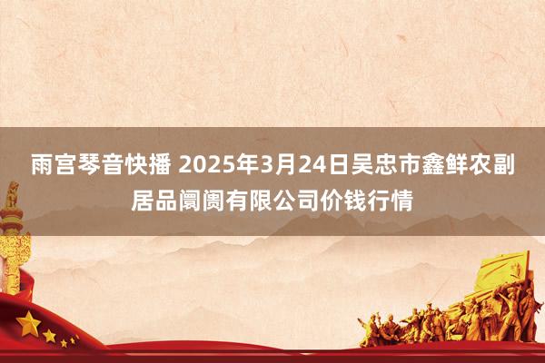 雨宫琴音快播 2025年3月24日吴忠市鑫鲜农副居品阛阓有限公司价钱行情