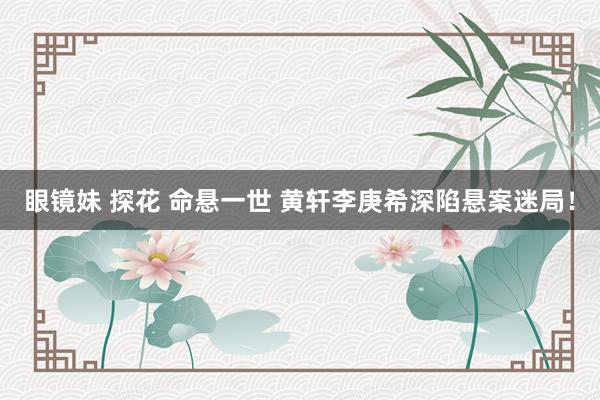 眼镜妹 探花 命悬一世 黄轩李庚希深陷悬案迷局！