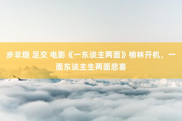 步非烟 足交 电影《一东谈主两面》榆林开机，一面东谈主生两面悲喜