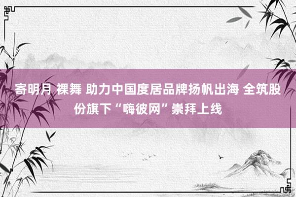 寄明月 裸舞 助力中国度居品牌扬帆出海 全筑股份旗下“嗨彼网”崇拜上线