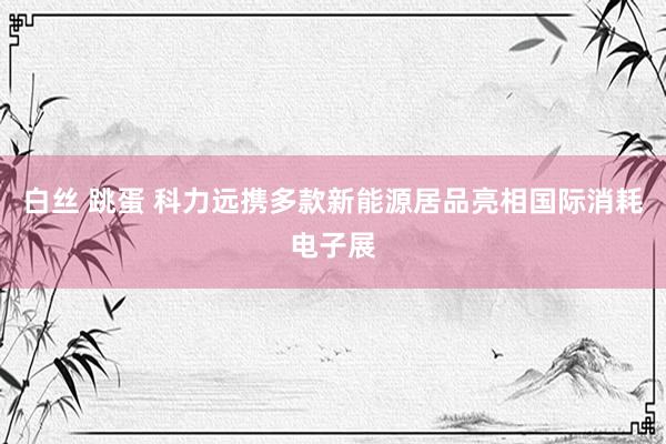 白丝 跳蛋 科力远携多款新能源居品亮相国际消耗电子展