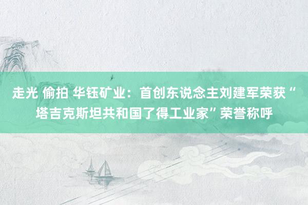 走光 偷拍 华钰矿业：首创东说念主刘建军荣获“塔吉克斯坦共和国了得工业家”荣誉称呼