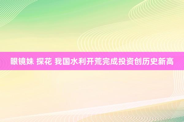 眼镜妹 探花 我国水利开荒完成投资创历史新高