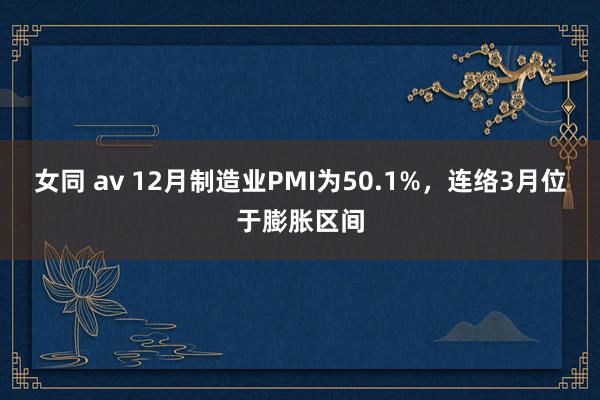 女同 av 12月制造业PMI为50.1%，连络3月位于膨胀区间