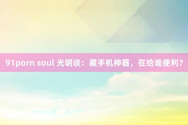 91porn soul 光明谈：藏手机神器，在给谁便利？