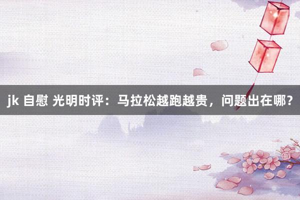 jk 自慰 光明时评：马拉松越跑越贵，问题出在哪？