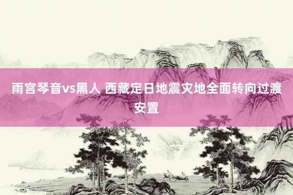 雨宫琴音vs黑人 西藏定日地震灾地全面转向过渡安置