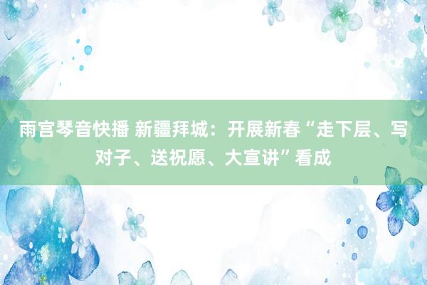 雨宫琴音快播 新疆拜城：开展新春“走下层、写对子、送祝愿、大宣讲”看成