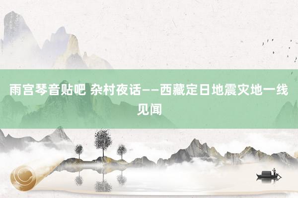 雨宫琴音贴吧 杂村夜话——西藏定日地震灾地一线见闻