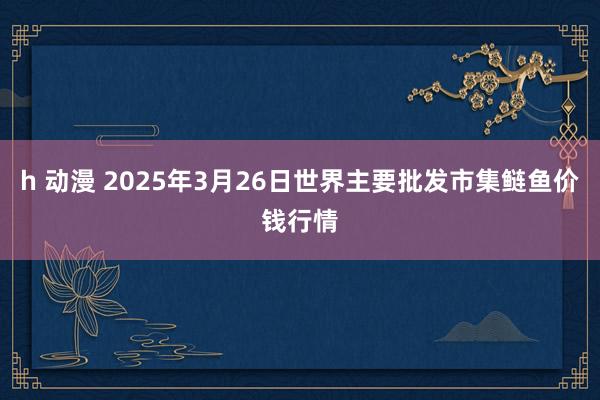 h 动漫 2025年3月26日世界主要批发市集鲢鱼价钱行情