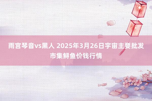 雨宫琴音vs黑人 2025年3月26日宇宙主要批发市集鲟鱼价钱行情
