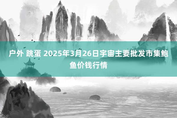 户外 跳蛋 2025年3月26日宇宙主要批发市集鲍鱼价钱行情