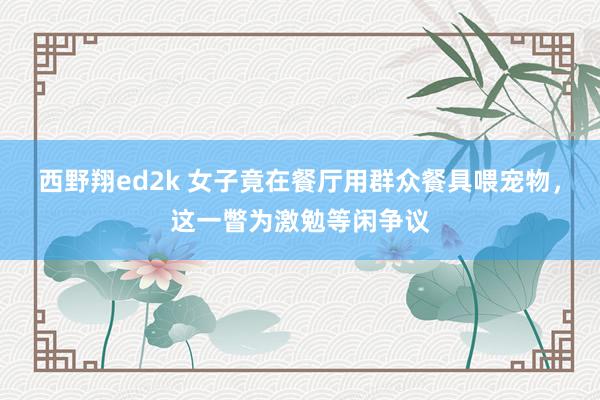 西野翔ed2k 女子竟在餐厅用群众餐具喂宠物，这一瞥为激勉等闲争议