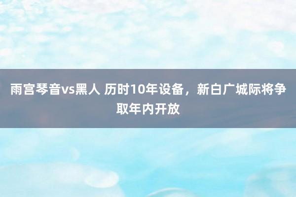 雨宫琴音vs黑人 历时10年设备，新白广城际将争取年内开放