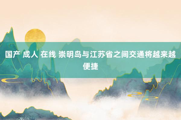 国产 成人 在线 崇明岛与江苏省之间交通将越来越便捷