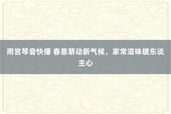 雨宫琴音快播 春意萌动新气候，家常滋味暖东谈主心
