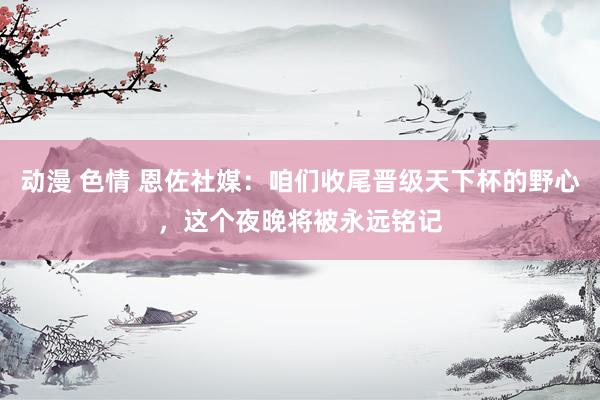 动漫 色情 恩佐社媒：咱们收尾晋级天下杯的野心，这个夜晚将被永远铭记