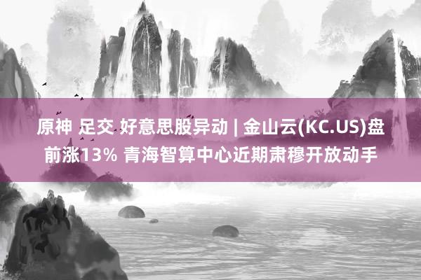 原神 足交 好意思股异动 | 金山云(KC.US)盘前涨13% 青海智算中心近期肃穆开放动手