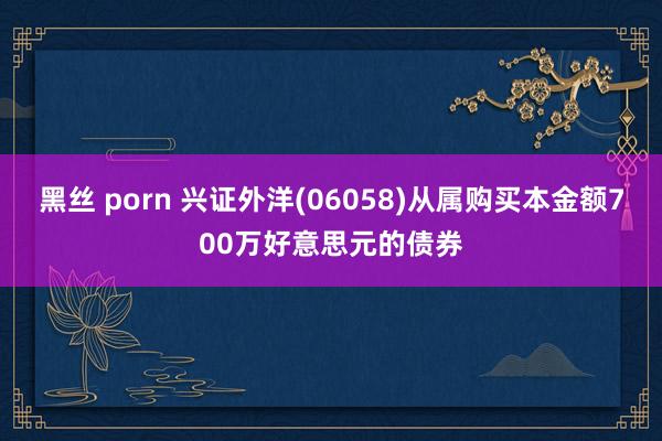 黑丝 porn 兴证外洋(06058)从属购买本金额700万好意思元的债券