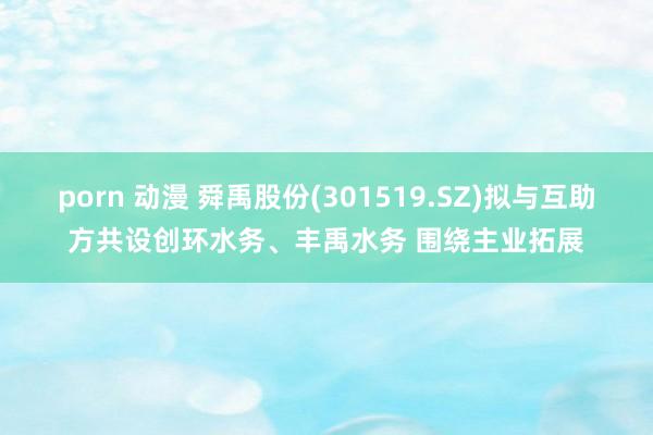 porn 动漫 舜禹股份(301519.SZ)拟与互助方共设创环水务、丰禹水务 围绕主业拓展