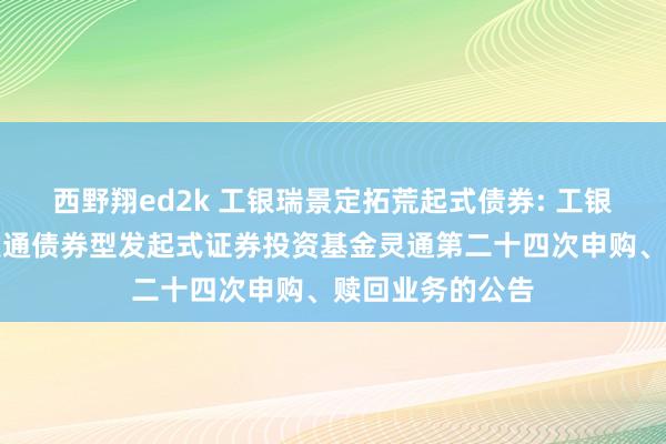 西野翔ed2k 工银瑞景定拓荒起式债券: 工银瑞信瑞景如期灵通债券型发起式证券投资基金灵通第二十四次申购、赎回业务的公告