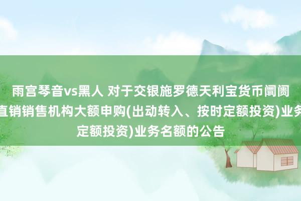 雨宫琴音vs黑人 对于交银施罗德天利宝货币阛阓基金休养非直销销售机构大额申购(出动转入、按时定额投资)业务名额的公告