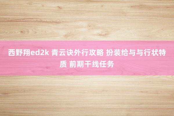 西野翔ed2k 青云诀外行攻略 扮装给与与行状特质 前期干线任务