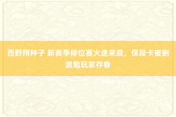 西野翔种子 新赛季排位赛火速来袭，保段卡被删激勉玩家存眷