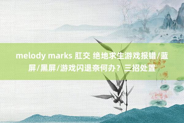 melody marks 肛交 绝地求生游戏报错/蓝屏/黑屏/游戏闪退奈何办？三招处置