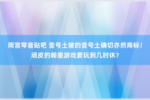 雨宫琴音贴吧 壹号土猪的壹号土确切亦然商标！顽皮的翰墨游戏要玩到几时休？