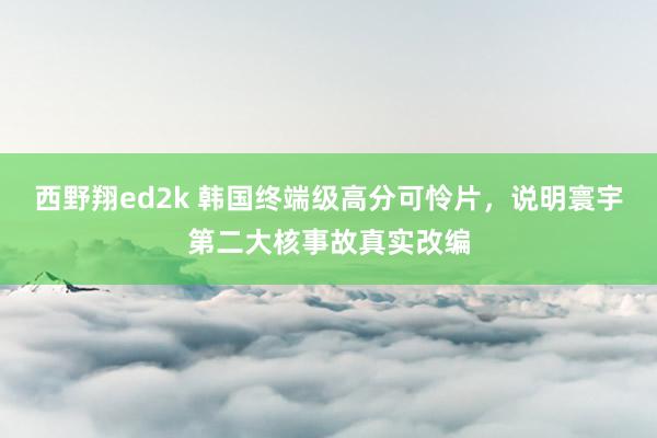 西野翔ed2k 韩国终端级高分可怜片，说明寰宇第二大核事故真实改编